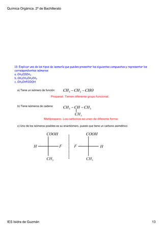 Química Orgánica. 2º de Bachillerato




    13. Explicar uno de los tipos de isomería que pueden presentar los siguientes compuestos y representar los
    correspondientes isómeros:
    a. CH3COCH3
    b. CH3CH2CH2CH3
    c. CH3CHFCOOH


      a) Tiene un isómero de función: 

                                 Propanal. Tienen diferente grupo funcional.


      b) Tiene isómeros de cadena: 



                            Metilpropano. Los carbonos se unen de diferente forma.

      c) Uno de los isómeros posibles es su enantiómero, puesto que tiene un carbono asimétrico: 




IES Isidra de Guzmán                                                                                             13
 