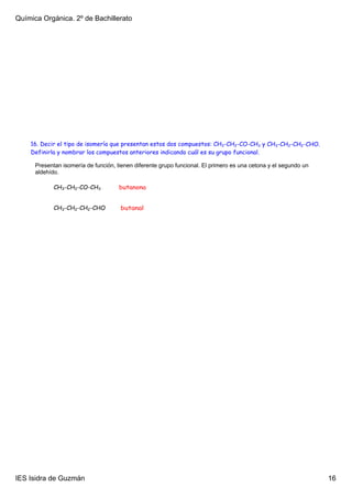 Química Orgánica. 2º de Bachillerato




    16. Decir el tipo de isomería que presentan estos dos compuestos: CH3-CH2-CO-CH3 y CH3-CH2-CH2-CHO.
    Definirla y nombrar los compuestos anteriores indicando cuál es su grupo funcional.

      Presentan isomería de función, tienen diferente grupo funcional. El primero es una cetona y el segundo un 
      aldehído.

             CH3-CH2-CO-CH3           butanona


             CH3-CH2-CH2-CHO          butanal




IES Isidra de Guzmán                                                                                               16
 