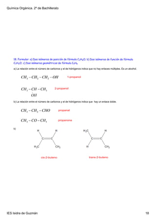 Química Orgánica. 2º de Bachillerato




    18. Formular: a) Dos isómeros de posición de fórmula C3H8O; b) Dos isómeros de función de fórmula
    C3H6O; c) Dos isómeros geométricos de fórmula C4H8

    a) La relación entre el número de carbonos y el de hidrógenos indica que no hay enlaces múltiples. Es un alcohol.


                                                     1­propanol



                                         2­propanol




    b) La relación entre el número de carbonos y el de hidrógenos indica que  hay un enlace doble. 


                                             propanal


                                            propanona


    b)




                             cis­2­buteno                                trans­2­buteno




IES Isidra de Guzmán                                                                                                    18
 