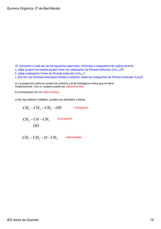 Química Orgánica. 2º de Bachillerato




     19. Contestar a cada uno de los siguientes apartados, referidos a compuestos de cadena abierta:
     a. ¿Qué grupos funcionales pueden tener los compuestos de fórmula molecular CnH2n+2O?
     b. ¿Qué compuestos tienen de fórmula molecular CnH2n-2?
     c. Escribir las fórmulas semidesarrolladas y nombrar todos los compuestos de fórmula molecular C3H8O.

     a) La proporción entre el número de carbono y el de hidrógenos indica que no tiene 
     insaturaciones. Con un oxígeno puede ser alcohol o éter.

     b) Compuestos con un triple enlace.

     c) No hay enlaces múltiples, pueden ser alcoholes o éteres.

                                                     1­propanol



                                        2­propanol




                                               etilmetiléter




IES Isidra de Guzmán                                                                                         19
 