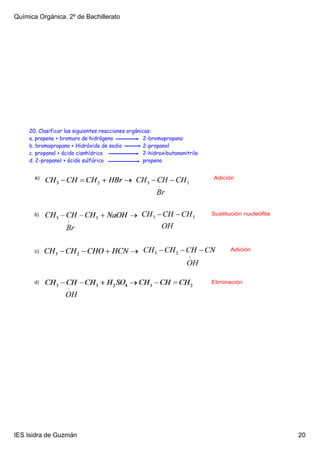 Química Orgánica. 2º de Bachillerato




     20. Clasificar las siguientes reacciones orgánicas:
     a. propeno + bromuro de hidrógeno               2-bromopropano
     b. bromopropano + Hidróxido de sodio            2-propanol
     c. propanal + ácido cianhídrico                 2-hidroxibutanonitrilo
     d. 2-propanol + ácido sulfúrico                propeno


       a)                                                                     Adición




       b)                                                                     Sustitución nucleófila




       c)                                                                            Adición




       d)                                                                     Eliminación




IES Isidra de Guzmán                                                                                   20
 