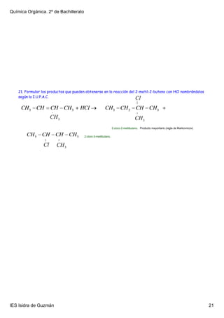 Química Orgánica. 2º de Bachillerato




    21. Formular los productos que pueden obtenerse en la reacción del 2-metil-2-buteno con HCl nombrándolos
    según la I.U.P.A.C.




                                                                  2­cloro­2­metilbutano. Producto mayoritario (regla de Markovnicov)

                                         2­cloro­3­metilbutano.




IES Isidra de Guzmán                                                                                                                   21
 