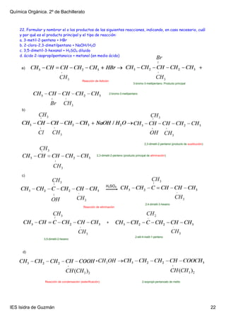 Química Orgánica. 2º de Bachillerato


    22. Formular y nombrar el o los productos de las siguientes reacciones, indicando, en caso necesario, cuál
    y por qué es el producto principal y el tipo de reacción:
    a. 3-metil-2-penteno + HBr
    b. 2-cloro-2,3-dimetilpentano + NaOH/H2O
    c. 3,5-dimetil-3-hexanol + H2SO4 diluido
    d. ácido 2-isopropilpentanoico + metanol (en medio ácido)


     a)


                                             Reacción de Adición
                                                                                      3­bromo­3­metilpentano. Producto principal


                                                                    2­bromo­3­metilpentano




     b)




                                                                                               2,3­dimetil­2­pentanol (producto de sustitución)



                                                        2,3­dimetil­2­penteno (producto principal de eliminación)




     c)

                                                               H2SO4



                                                                                                2,4­dimetil­3­hexeno
                                              Reacción de eliminación




                                                                +


                                                                                        2­etil­4­metil­1­penteno
                 3,5­dimetil­2­hexeno



      d)

                                                        +




                  Reacción de condensación (esterificación)                                  2­isopropil­pentanoato de metilo




IES Isidra de Guzmán                                                                                                                              22
 