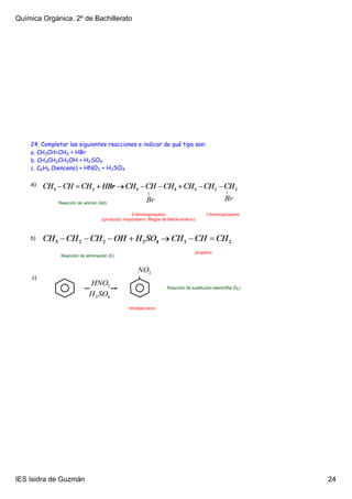 Química Orgánica. 2º de Bachillerato




    24. Completar las siguientes reacciones e indicar de qué tipo son:
    a. CH3CH=CH2 + HBr
    b. CH3CH2CH2OH + H2SO4
    c. C6H6 (benceno) + HNO3 + H2SO4

    a)


              Reacción de adición (Ad)

                                                2­bromopropano                        1­bromopropano
                                   (producto mayoritario. Regla de Markovnikov)



    b)

                                                                                propeno
               Reacción de eliminación (E)




     c)
                                                                 Reacción de sustitución electrófila (SE)



                                               nitrobenceno




IES Isidra de Guzmán                                                                                        24
 
