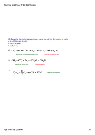 Química Orgánica. 2º de Bachillerato




    25. Completar las siguientes reacciones e indicar de qué tipo de reacción se trata:
    a. CH3COOH + CH3CH2OH
    b. CH2=CH2 + Br2
    c. C4H10 + O2

    a)

              Reacción de condensación (esterificación)             Etanoato (acetato) de etilo



    b)

             Reacción de adición (Ad)            1,2­dibromoetano




     c)
                                                                         Reacción de combustión




IES Isidra de Guzmán                                                                              25
 