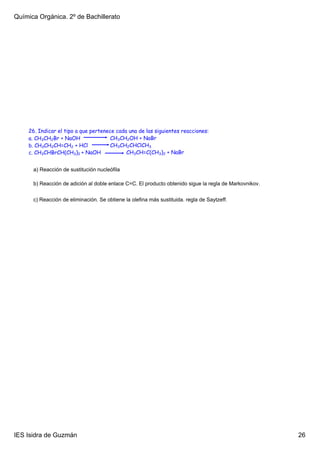 Química Orgánica. 2º de Bachillerato




    26. Indicar el tipo a que pertenece cada una de las siguientes reacciones:
    a. CH3CH2Br + NaOH                CH3CH2OH + NaBr
    b. CH3CH2CH=CH2 + HCl             CH3CH2CHClCH3
    c. CH3CHBrCH(CH3)2 + NaOH               CH3CH=C(CH3)2 + NaBr


      a) Reacción de sustitución nucleófila

      b) Reacción de adición al doble enlace C=C. El producto obtenido sigue la regla de Markovnikov.


      c) Reacción de eliminación. Se obtiene la olefina más sustituida. regla de Saytzeff.




IES Isidra de Guzmán                                                                                    26
 