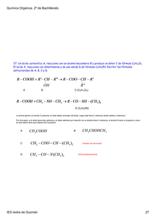 Química Orgánica. 2º de Bachillerato




    27. Un ácido carboxílico A, reacciona con un alcohol secundario B y produce un éster C de fórmula C5H10O2.
    El ácido A, reacciona con dimetilamina y da una amida D de fórmula C4H9ON. Escribir las fórmulas
    estructurales de A, B, C y D.




               A                    B                                       C (C5H10O2)




                                                                             D (C4H9ON)

      La amina aporta a la amida 2 carbonos, el resto deben proceder del ácido, luego este tiene 2 carbonos (ácido acético o etanoico).

      Por otra parte, si el ácido tiene dos carbonos y el éster obtenido por reacción con el alcohol tiene 5 carbonos, el alcohol B será un propanol y como 
      es secundario tiene que tratarse del 2­propanol.



           A                                                               B



           C                                                                          Acetato de isopropilo




           D                                                                    N,N­dimetilacetamida




IES Isidra de Guzmán                                                                                                                                           27
 