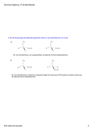 Química Orgánica. 2º de Bachillerato




    3. De las dos parejas de moléculas siguientes indicar si son enantiómeros o no lo son.

       a)




              No  son enantiómeros, son superponibles, se trata de el mismo estereoisómero.


       b)




            No  son enantiómeros, si giramos la segunda imagen de modo que el OH quede en el plano vemos que 
            se trata del mismo estereoisómero.




IES Isidra de Guzmán                                                                                            3
 