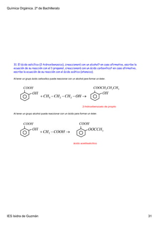 Química Orgánica. 2º de Bachillerato




    31. El ácido salicílico (2-hidroxibenzoico), ¿reaccionará con un alcohol? en caso afirmativo, escribe la
    ecuación de su reacción con el 1-propanol, ¿reaccionará con un ácido carboxílico? en caso afirmativo,
    escribe la ecuación de su reacción con el ácido acético (etanoico).

    Al tener un grupo ácido carboxílico puede reaccionar con un alcohol para formar un éster.




                                                                      2­hidroxibenzoato de propilo

    Al tener un grupo alcohol puede reaccionar con un ácido para formar un éster.




                                                              ácido acetilsalicílico




IES Isidra de Guzmán                                                                                           31
 