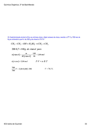 Química Orgánica. 2º de Bachillerato




    33. Deshidratando alcohol etílico se obtiene eteno. ¿Qué volumen de eteno, medido a 17º C y 700 mm de
    Hg se obtendrá a partir de 200 g de etanol al 70 %?




IES Isidra de Guzmán                                                                                        33
 