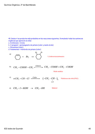Química Orgánica. 2º de Bachillerato




    40. Deducir los productos más probables en las reacciones siguientes, formulando todas las sustancias
    orgánicas que aparecen en ellas:
    a. Ciclohexeno + bromo
    b. 2-propanol + permanganato de potasio (calor y medio ácido)
    c. Cloroeteno (calor)
    d. Yodometano + hidróxido de potasio (calor)

      a)
                                                        1,2­dibromociclohexano




      b)


                                                                 Ácido acético



      c)
                                                                           Policloruro de vinilo (PVC)




      d)                                                       Metanol




IES Isidra de Guzmán                                                                                        40
 