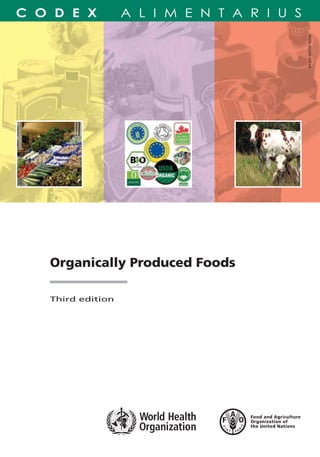 Organically Produced Foods
Third edition
The Guidelines for the Production, Processing,
Labelling and Marketing of Organically Produced
Foods were developed in view of the growing
production and international trade in organically
produced foods to facilitate trade and prevent
misleading claims. They are intended to facilitate the
harmonization of requirements for organic products
at the international level, and may also provide
assistance to governments wishing to establish
national regulations in this area. This third edition
includes revisions to the text adopted by the Codex
Alimentarius Commission up to 2007.
The Codex Alimentarius Commission is an intergovernmental
body with over 170 members, within the framework of the
Joint FAO/WHO Food Standards Programme established by the
Food and Agriculture Organization (FAO) of the United
Nations and the World Health Organization (WHO). The main
result of the Commissions’ work is the Codex Alimentarius, a
collection of internationally adopted food standards,
guidelines, codes of practice and other recommendations, with
the objective of protecting the health of consumers and
ensuring fair practices in the food trade.
Organically Produced Foods
TC/M/A1385E/1/12.07/6000
ISBN 978-92-5-105835-0 ISSN 0259-2916
ISSN0259-2916
JOINTFAO/WHOFOODSTANDARDSPROGRAMME
CODEXALIMENTARIUSCOMMISSION
9 7 8 9 2 5 1 0 5 8 3 5 0
 
