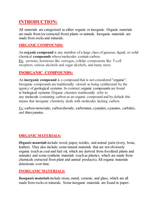 INTRODUCTION:
All materials are categorized as either organic or inorganic. Organic materials
are made from (or extracted from) plants or animals. Inorganic materials are
made from rocks and minerals.
ORGANIC COMPOUNDS:
An organic compound is any member of a large class of gaseous, liquid, or solid
chemical compounds whose molecules contain carbon.
Ex: proteins, hormones like estrogen, cellular components like T-cell
receptors, various alcohols and sugar alcohols, and many more.
INORGANIC COMPOUNDS:
An inorganic compound is a compound that is not considered "organic".
Inorganic compounds are traditionally viewed as being synthesized by the
agency of geological systems. In contrast, organic compounds are found
in biological systems. Organic chemists traditionally refer to
any molecule containing carbon as an organic compound and by default this
means that inorganic chemistry deals with molecules lacking carbon.
Ex: carbon monoxide, carbondioxide, carbonates, cyanides, cyanates, carbides,
and thiocyanates.
ORGANIC MATERIALS:
Organicmaterials include wood, paper, textiles, and animal parts (ivory, bone,
leather). They also include some natural materials that are not obviously
organic (such as coal and fuel oil, which are derived from fossilized plants and
animals) and some synthetic materials (such as plastics, which are made from
chemicals extracted from plant and animal products). All organic materials
deteriorate over time.
INORGANIC MATERIALS:
Inorganicmaterials include stone, metal, ceramic, and glass, which are all
made from rocks or minerals. Some inorganic materials are found in paper-
 