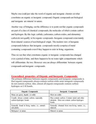 Maybe one could just take the word of organic and inorganic chemist on what
constitutes an organic or inorganic compound. Organic compounds are biological
and inorganic are mineral in nature.
Another way of bringing out the difference is to point out that organic compounds
are part of a class of chemical compounds,the molecules of which contain carbon
and hydrogen. By this logic carbide, carbonates, carbon oxides, and elementary
carbondo not qualify to be organic compounds. Inorganic compound comemainly
from mineral sources of non biological origin. The modern view of inorganic
compounds believes that inorganic compounds mostly comprise of metal
containing compounds even if they happen to exist in living organisms.
Thus we see that what constitutes organic or inorganic compounds has changed
over a period of time, and there happen to be no water tight compartments which
will differentiate the two. However one can always differentiate between organic
compounds and inorganic compounds.
Generalized properties of Organic and Inorganic Compounds:
The primary difference between organic compounds and inorganic compounds is
that organic compounds always contain carbon while most inorganic compounds
do not contain carbon. Also, almost all organic compounds contain carbon-
hydrogen or C-H bonds.
Organic Compounds Inorganic Compounds
Many are gases, liquids or solids Most are solids
Usually always contain carbon, especially
carbon-hydrogen bonds
May contain carbon. Contain metal and other
elements. Does not contain carbon-hydrogen
bonds.
Generally found in living matter, i.e., animals
and plants.
Generally obtained from non-living matter, i.e.,
minerals.
Biological in nature Mineral in nature
 