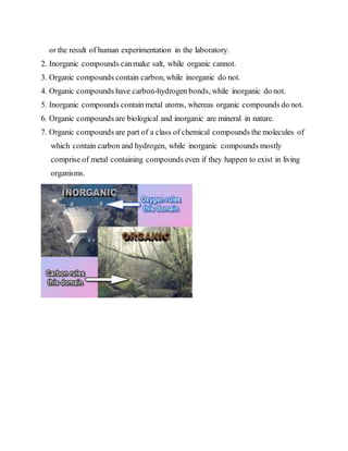 or the result of human experimentation in the laboratory.
2. Inorganic compounds canmake salt, while organic cannot.
3. Organic compounds contain carbon, while inorganic do not.
4. Organic compounds have carbon-hydrogen bonds, while inorganic do not.
5. Inorganic compounds contain metal atoms, whereas organic compounds do not.
6. Organic compounds are biological and inorganic are mineral in nature.
7. Organic compounds are part of a class of chemical compounds the molecules of
which contain carbon and hydrogen, while inorganic compounds mostly
comprise of metal containing compounds even if they happen to exist in living
organisms.
 