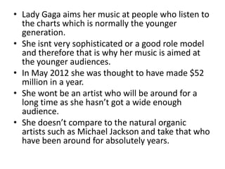 • Lady Gaga aims her music at people who listen to
the charts which is normally the younger
generation.
• She isnt very sophisticated or a good role model
and therefore that is why her music is aimed at
the younger audiences.
• In May 2012 she was thought to have made $52
million in a year.
• She wont be an artist who will be around for a
long time as she hasn’t got a wide enough
audience.
• She doesn’t compare to the natural organic
artists such as Michael Jackson and take that who
have been around for absolutely years.
 
