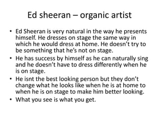 Ed sheeran – organic artist
• Ed Sheeran is very natural in the way he presents
himself. He dresses on stage the same way in
which he would dress at home. He doesn’t try to
be something that he’s not on stage.
• He has success by himself as he can naturally sing
and he doesn’t have to dress differently when he
is on stage.
• He isnt the best looking person but they don’t
change what he looks like when he is at home to
when he is on stage to make him better looking.
• What you see is what you get.
 
