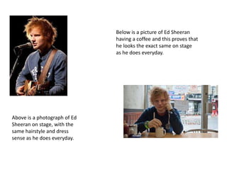 Below is a picture of Ed Sheeran
having a coffee and this proves that
he looks the exact same on stage
as he does everyday.
Above is a photograph of Ed
Sheeran on stage, with the
same hairstyle and dress
sense as he does everyday.
 