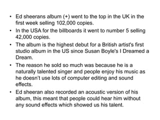 • Ed sheerans album (+) went to the top in the UK in the
first week selling 102,000 copies.
• In the USA for the billboards it went to number 5 selling
42,000 copies.
• The album is the highest debut for a British artist's first
studio album in the US since Susan Boyle's I Dreamed a
Dream.
• The reason he sold so much was because he is a
naturally talented singer and people enjoy his music as
he doesn’t use lots of computer editing and sound
effects.
• Ed sheeran also recorded an acoustic version of his
album, this meant that people could hear him without
any sound effects which showed us his talent.
 
