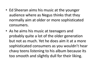 • Ed Sheeran aims his music at the younger
audience where as Negus thinks that they
normally aim at older or more sophisticated
consumers.
• As he aims his music at teenagers and
probably quite a lot of the older generation
but not as much. Yet he does aim it at a more
sophisticated consumers as you wouldn’t hear
chavy teens listening to his album because its
too smooth and slightly dull for their liking.
 