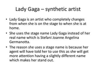 Lady Gaga – synthetic artist
• Lady Gaga is an artist who completely changes
from when she is on the stage to when she is at
home.
• She uses the stage name Lady Gaga instead of her
real name which is Stefani Joanne Angelina
Germanotta.
• The reason she uses a stage name is because her
agent will have told her to use this as she will get
more attention having a slightly different name
which makes her stand out.
 
