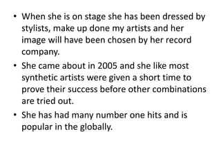 • When she is on stage she has been dressed by
stylists, make up done my artists and her
image will have been chosen by her record
company.
• She came about in 2005 and she like most
synthetic artists were given a short time to
prove their success before other combinations
are tried out.
• She has had many number one hits and is
popular in the globally.
 