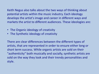 Keith Negus also talks about the two ways of thinking about
potential artists within the music industry. Each ideology
develops the artist's image and career in different ways and
markets the artist to different audiences. These ideologies are:
• The Organic ideology of creativity
• The Synthetic ideology of creativity
There are clear differences between the different types of
artists, that are represented in order to ensure either long or
short term success. While organic artists are sold on their
"authenticity" both musically and socially, synthetic artists are
sold on the way they look and their trendy personalities and
style.
 