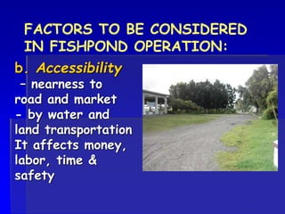 b. Accessibility
– nearness to
road and market
- by water and
land transportation
It affects money,
labor, time &
safety
FACTORS TO BE CONSIDERED
IN FISHPOND OPERATION:
 