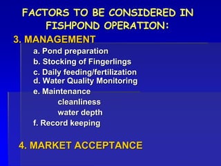 FACTORS TO BE CONSIDERED IN
FISHPOND OPERATION:
3. MANAGEMENT
a. Pond preparation
b. Stocking of Fingerlings
c. Daily feeding/fertilization
d. Water Quality Monitoring
e. Maintenance
cleanliness
water depth
f. Record keeping
4. MARKET ACCEPTANCE
 