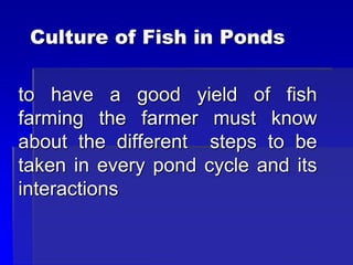 Culture of Fish in Ponds
to have a good yield of fish
farming the farmer must know
about the different steps to be
taken in every pond cycle and its
interactions
 
