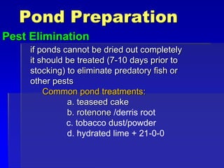 Pond Preparation
Pest Elimination
if ponds cannot be dried out completely
it should be treated (7-10 days prior to
stocking) to eliminate predatory fish or
other pests
Common pond treatments:
a. teaseed cake
b. rotenone /derris root
c. tobacco dust/powder
d. hydrated lime + 21-0-0
 