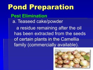 Pond Preparation
Pest Elimination
a. Teaseed cake/powder
a residue remaining after the oil
has been extracted from the seeds
of certain plants in the Camellia
family (commercially available).
 