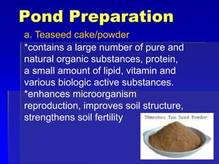 Pond Preparation
a. Teaseed cake/powder
*contains a large number of pure and
natural organic substances, protein,
a small amount of lipid, vitamin and
various biologic active substances.
*enhances microorganism
reproduction, improves soil structure,
strengthens soil fertility
 