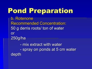 Pond Preparation
b. Rotenone
Recommended Concentration:
50 g derris roots/ ton of water
or
250g/ha
- mix extract with water
- spray on ponds at 5 cm water
depth
 
