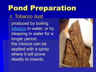 Pond Preparation
c. Tobacco dust
produced by boiling
tobacco in water, or by
steeping in water for a
longer period.
the mixture can be
applied with a spray
where it will prove
deadly to insects.
 