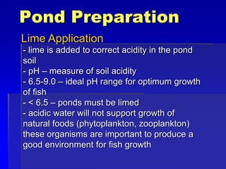 Pond Preparation
Lime Application
- lime is added to correct acidity in the pond
soil
- pH – measure of soil acidity
- 6.5-9.0 – ideal pH range for optimum growth
of fish
- < 6.5 – ponds must be limed
- acidic water will not support growth of
natural foods (phytoplankton, zooplankton)
these organisms are important to produce a
good environment for fish growth
 