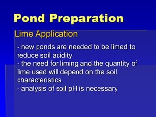 Pond Preparation
Lime Application
- new ponds are needed to be limed to
reduce soil acidity
- the need for liming and the quantity of
lime used will depend on the soil
characteristics
- analysis of soil pH is necessary
 