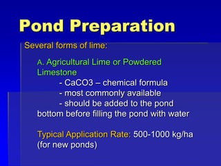 Pond Preparation
Several forms of lime:
A. Agricultural Lime or Powdered
Limestone
- CaCO3 – chemical formula
- most commonly available
- should be added to the pond
bottom before filling the pond with water
Typical Application Rate: 500-1000 kg/ha
(for new ponds)
 