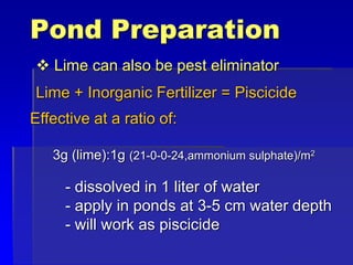 Pond Preparation
 Lime can also be pest eliminator
Lime + Inorganic Fertilizer = Piscicide
Effective at a ratio of:
3g (lime):1g (21-0-0-24,ammonium sulphate)/m2
- dissolved in 1 liter of water
- apply in ponds at 3-5 cm water depth
- will work as piscicide
 