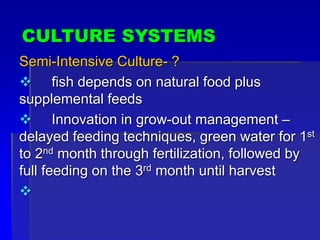 CULTURE SYSTEMS
Semi-Intensive Culture- ?
 fish depends on natural food plus
supplemental feeds
 Innovation in grow-out management –
delayed feeding techniques, green water for 1st
to 2nd month through fertilization, followed by
full feeding on the 3rd month until harvest

 