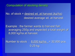 Computation of stocking density
No. of stock = desired wt. at harvest (kg/ha)
desired average wt. at harvest
Example : the farmer wants to harvest fish
averaging 250g and expected a total weight of
8,000 kg/ha at harvest.
Number to stock : 8,000 kg/ha = 32,000 pcs.
0.25 kg
 