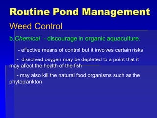 Routine Pond Management
Weed Control
b.Chemical - discourage in organic aquaculture.
- effective means of control but it involves certain risks
- dissolved oxygen may be depleted to a point that it
may affect the health of the fish
- may also kill the natural food organisms such as the
phytoplankton
 