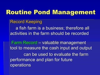 Routine Pond Management
Record Keeping
a fish farm is a business; therefore all
activities in the farm should be recorded
Farm Record – valuable management
tool to measure the cash input and output
can be used to evaluate the farm
performance and plan for future
operations
 