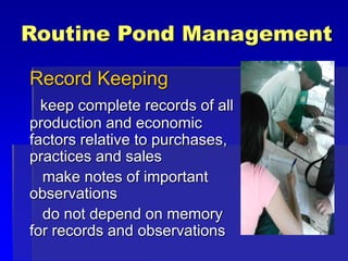 Routine Pond Management
Record Keeping
keep complete records of all
production and economic
factors relative to purchases,
practices and sales
make notes of important
observations
do not depend on memory
for records and observations
 