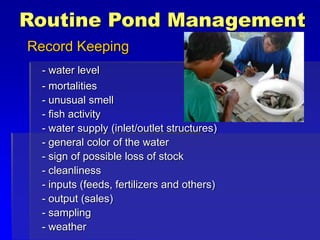 Routine Pond Management
Record Keeping
- water level
- mortalities
- unusual smell
- fish activity
- water supply (inlet/outlet structures)
- general color of the water
- sign of possible loss of stock
- cleanliness
- inputs (feeds, fertilizers and others)
- output (sales)
- sampling
- weather
 