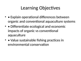 Learning Objectives
• • Explain operational differences between
organic and conventional aquaculture systems
• • Differentiate ecological and economic
impacts of organic vs conventional
aquaculture
• • Value sustainable fishing practices in
environmental conservation
 