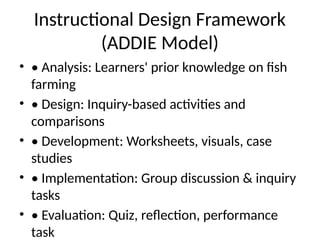 Instructional Design Framework
(ADDIE Model)
• • Analysis: Learners' prior knowledge on fish
farming
• • Design: Inquiry-based activities and
comparisons
• • Development: Worksheets, visuals, case
studies
• • Implementation: Group discussion & inquiry
tasks
• • Evaluation: Quiz, reflection, performance
task
 