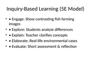 Inquiry-Based Learning (5E Model)
• • Engage: Show contrasting fish farming
images
• • Explore: Students analyze differences
• • Explain: Teacher clarifies concepts
• • Elaborate: Real-life environmental cases
• • Evaluate: Short assessment & reflection
 