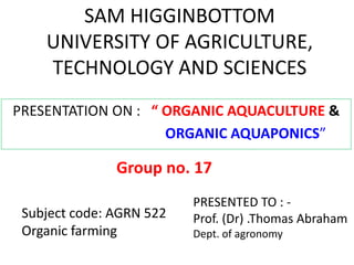 SAM HIGGINBOTTOM
UNIVERSITY OF AGRICULTURE,
TECHNOLOGY AND SCIENCES
PRESENTATION ON : “ ORGANIC AQUACULTURE &
ORGANIC AQUAPONICS”
PRESENTED TO : -
Prof. (Dr) .Thomas Abraham
Dept. of agronomy
Subject code: AGRN 522
Organic farming
Group no. 17
 