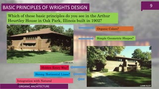 ORGANIC ARCHITECTURE
9
Which of these basic principles do you see in the Arthur
Heurtley House in Oak Park, Illinois built in 1902?
Organic Colors?
Simple Geometric Shapes?
Integration with Natural
Surroundings?
Hidden Entry Way?
Strong Horizontal Lines?
BASIC PRINCIPLES OF WRIGHTS DESIGN
 